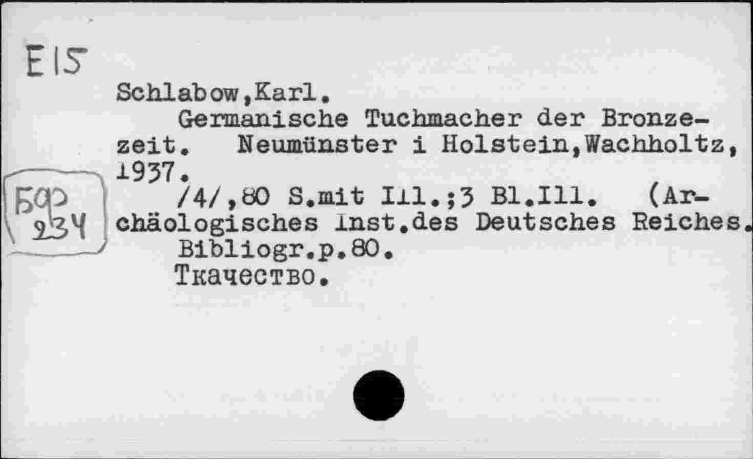 ﻿Eis
Schlab ow,Karl,
Germanische Tuchmacher der Bronzezeit. Neumünster і Holstein,Wachholtz, 1937.
/4/.00 S.mit I11.J3 Bl.Ill. (Ar-chäologisches inst.des Deutsches Reiches
Bibliogr.p.80.
Ткачество.